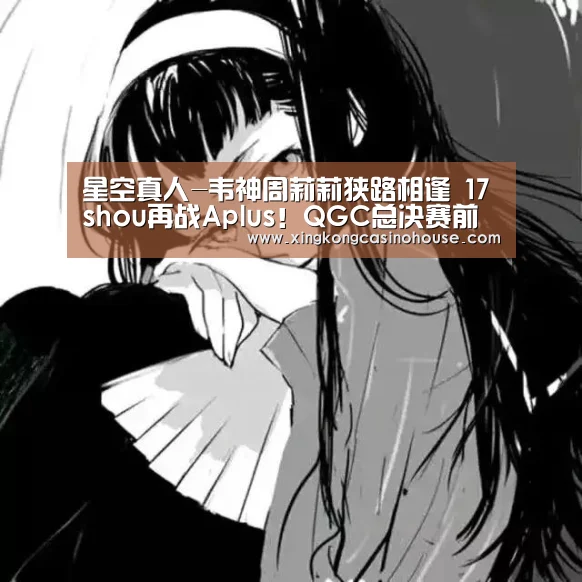 星空真人-韦神周莉莉狭路相逢 17shou再战Aplus!QGC总决赛前瞻(图2) 星空APP