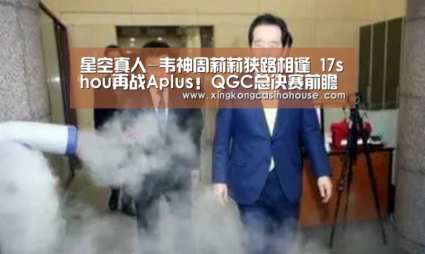 星空真人-韦神周莉莉狭路相逢 17shou再战Aplus!QGC总决赛前瞻(图1) 星空真人