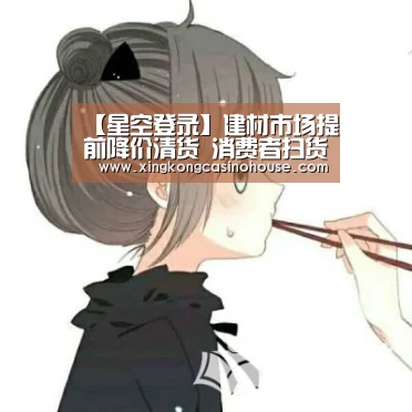 【星空登录】建材市场提前降价清货 消费者扫货也要留个心(图4) 星空真人